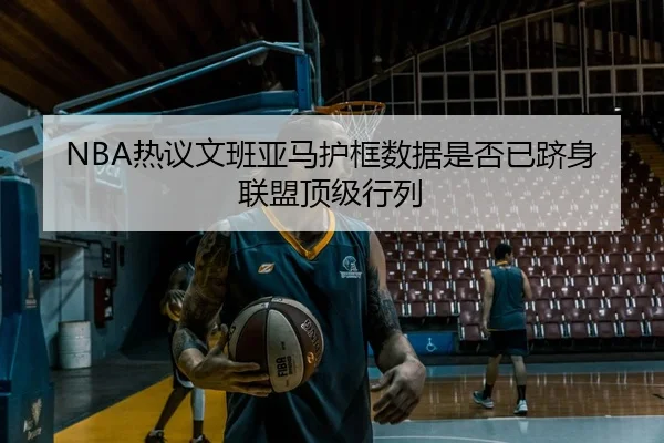 NBA热议文班亚马护框数据是否已跻身联盟顶级行列