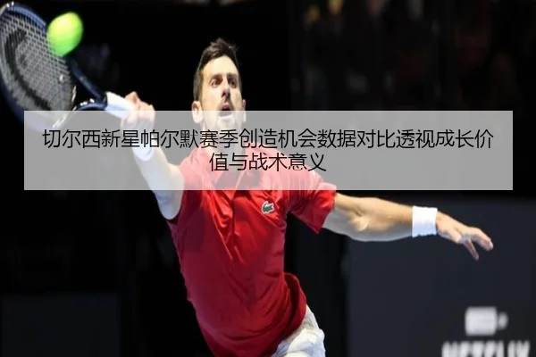 切尔西新星帕尔默赛季创造机会数据对比透视成长价值与战术意义