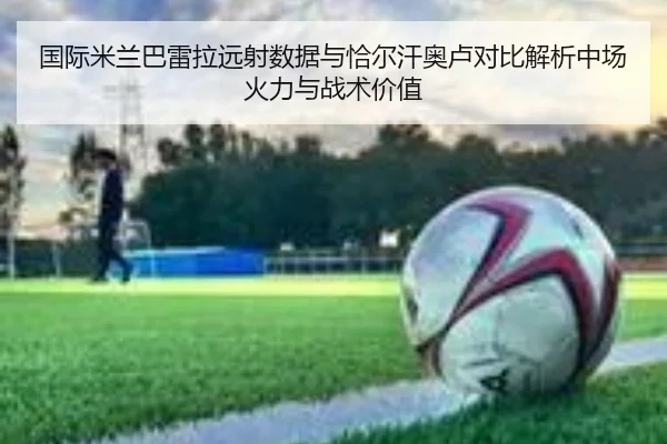 国际米兰巴雷拉远射数据与恰尔汗奥卢对比解析中场火力与战术价值
