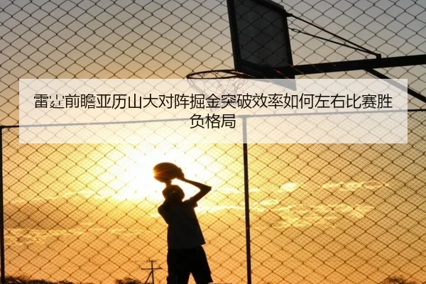雷霆前瞻亚历山大对阵掘金突破效率如何左右比赛胜负格局