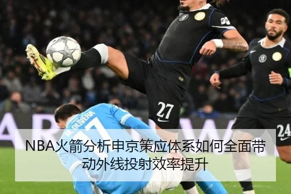 NBA火箭分析申京策应体系如何全面带动外线投射效率提升