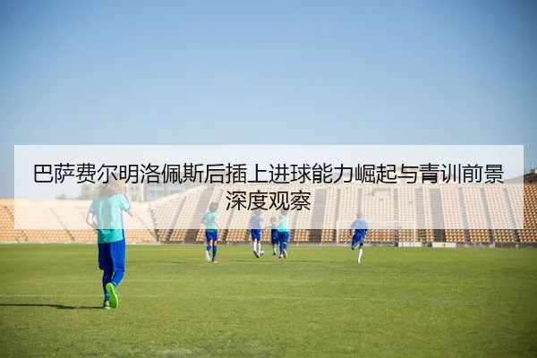 巴萨费尔明洛佩斯后插上进球能力崛起与青训前景深度观察